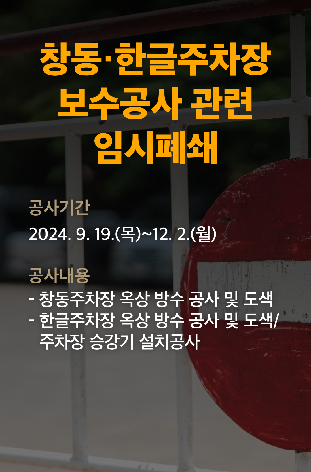 창동, 한글주차장 보수공사 관련 임시폐쇄 

공사기간 : 2024.9.19(목) ~ 12.2(월)
공사내용 1) 창동주차장 옥상 방수 공사 및 도색
2) 한글주차장 옥상 방수 공사 및 도색/주차장 승강기 설치공사

창동주차장 : 착공일(9.19(목)) / 준공일(12.2(월)) / 출차기한 (9.18(수)) / 임시폐쇄기간 : 9.23(월) ~ 12.2(월) 70일 / 옥상폐쇄(9.19 ~ 9.22 / 9.23 ~ 전층폐쇄)
한글주차장 : 착공일(9.30(월)) / 준공일(12.2(월)) / 출차기한 (9.29(일)) / 임시폐쇄기간 : 9.30(월) ~ 12.2(월) 64일