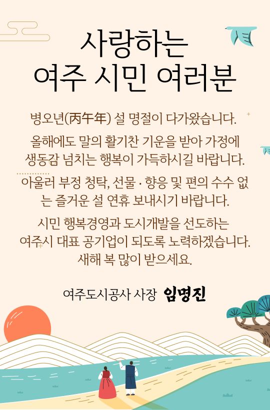 사랑하는 여주시민 여러분
병오년(丙午年) 설 명절이 다가왔습니다. 
올해에도 말의 활기찬 기운을 받아 가정에 생동감 넘치는 행복이 가득하시길 바랍니다.
아울러 부정 청탁, 선물 ‧ 향응 및 편의 수수 없는 즐거운 설 연휴 보내시기 바랍니다.
시민 행복경영과 도시개발을 선도하는 여주시 대표 공기업이 되도록 노력하겠습니다.
새해 복 많이 받으세요.
여주도시공사 사장 임명진