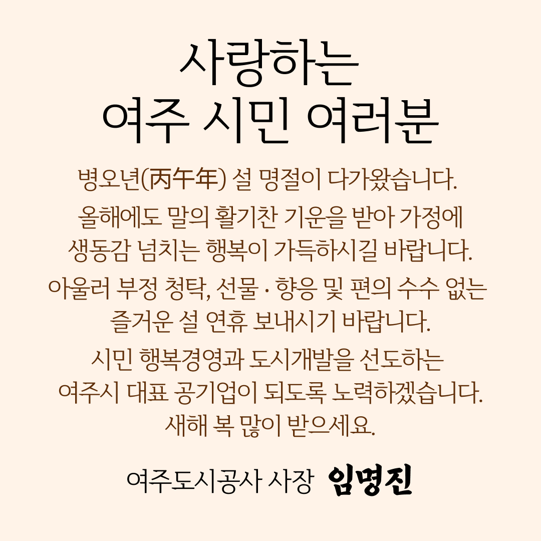 사랑하는 여주시민 여러분 병오년(丙午年) 설 명절이 다가왔습니다. 올해에도 말의 활기찬 기운을 받아 가정에 생동감 넘치는 행복이 가득하시길 바랍니다.
		아울러 부정 청탁, 선물 ‧ 향응 및 편의 수수 없는 즐거운 설 연휴 보내시기 바랍니다. 시민 행복경영과 도시개발을 선도하는 여주시 대표 공기업이 되도록 노력하겠습니다. 새해 복 많이 받으세요. 여주도시공사 사장 임명진