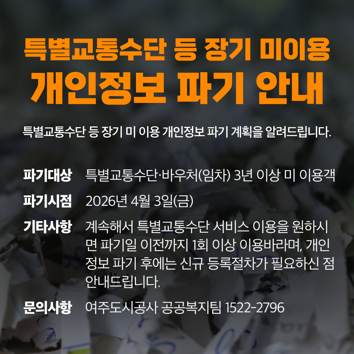 [특별교통수단 등 장기 미 이용 개인정보 파기 안내]
특별교통수단 등 장기 미 이용 개인정보 파기 계획을 알려드립니다.
1. 파기대상: 특별교통수단·바우처(임차) 3년 이상 미 이용객
2. 파기시점: 2026년 4월 3일(금)
3. 기타사항: 계속해서 특별교통수단 서비스 이용을 원하시면 파기일 이전까지 1회 이상 이용바라며, 개인정보 파기 후에는 신규 등록절차가 필요하신 점 안내드립니다.
4. 문의사항: 여주도시공사 공공복지팀 1522-2796