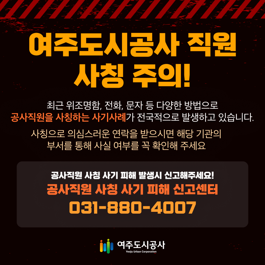 여주도시공사 직원 사칭 주의!
		최근 위조명함, 전화, 문자 등 다양한 방법으로 공사직원을 사칭하는 사기사례가 전국적으로 발생하고 있습니다.
		사칭으로 의심스러운 연락을 받으시면 해당 기관의 부서를 통해 사실 여부를 꼭 확인해주세요.
		공사직원 사칭 사기 피해 발생 시 신고해주세요!
		공사직원 사칭 사기 피해 신고센터
		031-880-4007